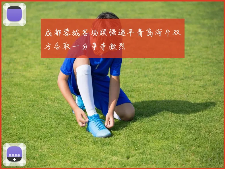 成都蓉城客场顽强逼平青岛海牛双方各取一分争夺激烈