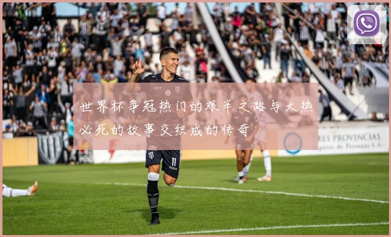 世界杯争冠热门的艰辛之路与大热必死的故事交织成的传奇