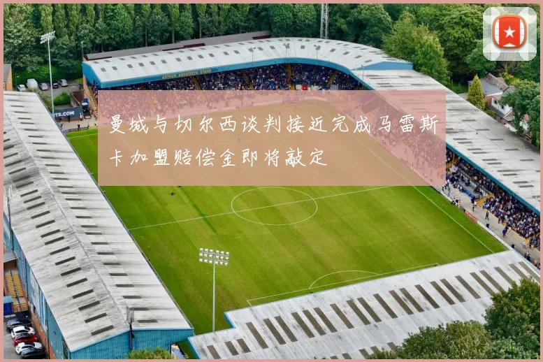 曼城与切尔西谈判接近完成马雷斯卡加盟赔偿金即将敲定