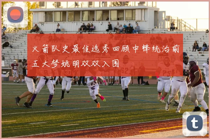 火箭队史最佳选秀回顾中锋统治前五大梦姚明双双入围