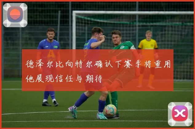 德泽尔比向特尔确认下赛季将重用他展现信任与期待