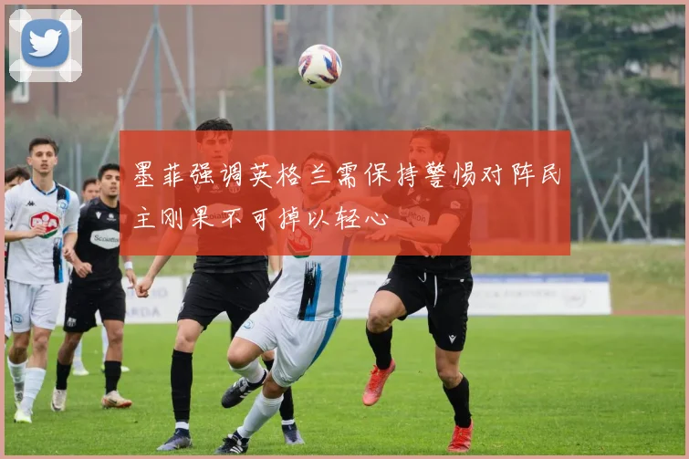 墨菲强调英格兰需保持警惕对阵民主刚果不可掉以轻心