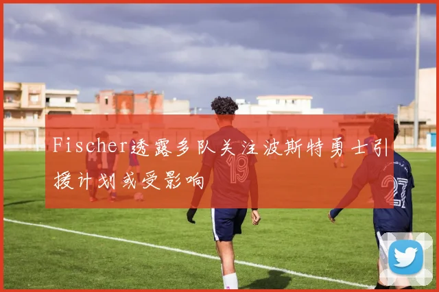 Fischer透露多队关注波斯特勇士引援计划或受影响