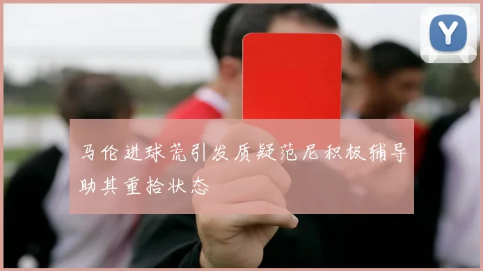马伦进球荒引发质疑范尼积极辅导助其重拾状态