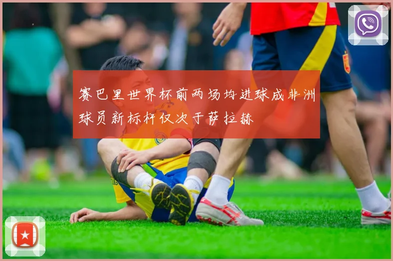 赛巴里世界杯前两场均进球成非洲球员新标杆仅次于萨拉赫