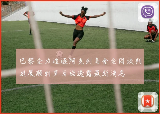 巴黎全力追逐阿克利乌舍合同谈判进展顺利罗马诺透露最新消息