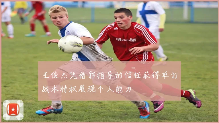 王俊杰凭借郭指导的信任获得单打战术特权展现个人能力