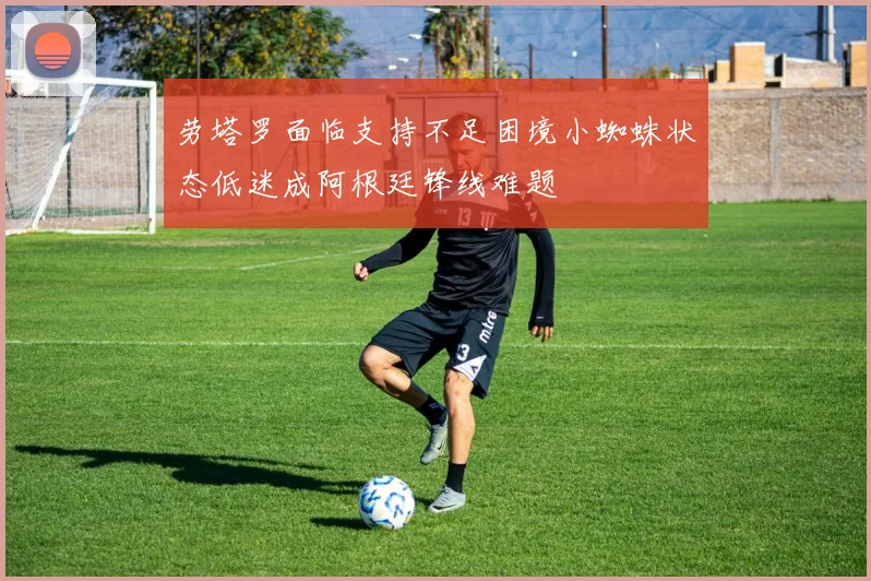 劳塔罗面临支持不足困境小蜘蛛状态低迷成阿根廷锋线难题