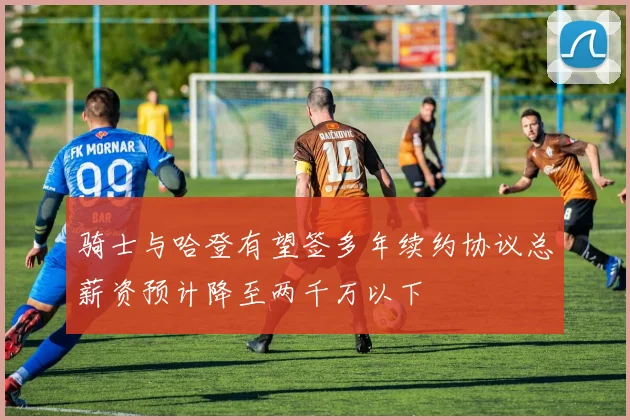 骑士与哈登有望签多年续约协议总薪资预计降至两千万以下