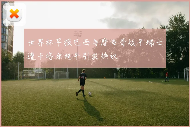 世界杯早报巴西与摩洛哥战平瑞士遭卡塔尔绝平引发热议